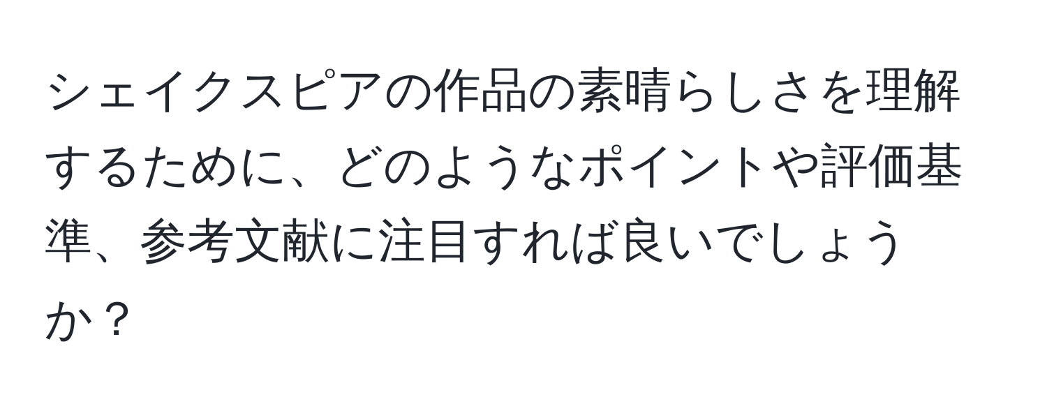 シェイクスピアの作品の素晴らしさを理解するために、どのようなポイントや評価基準、参考文献に注目すれば良いでしょうか？