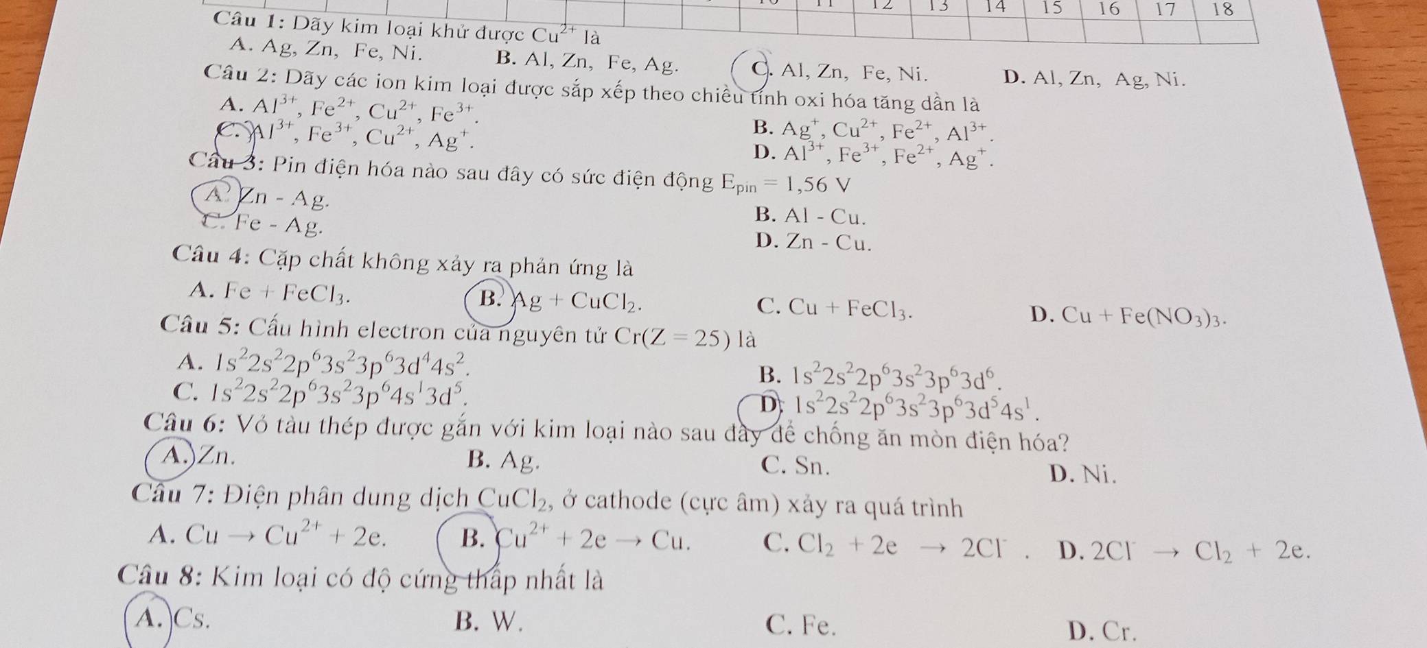 13 14 15 16 17 18
Câu 1: Dãy kim loại khử được Cu^(2+)la
A. Ag, Zn, Fe, Ni. B. Al, Zn, Fe, Ag. C. Al, Zn, Fe, Ni.
D. Al, Zn, Ag, Ni.
Câu 2: Dãy các ion kim loại được sắp xếp theo chiều tỉnh oxi hóa tăng dần là
A. Al^(3+),Fe^(2+),Cu^(2+),Fe^(3+) Ag^+,Cu^(2+),Fe^(2+),Al^(3+).
C. Al^(3+),Fe^(3+),Cu^(2+),Ag^+.
B.
D. Al^(3+),Fe^(3+),Fe^(2+),Ag^+.
Câu 3: Pin điện hóa nào sau đây có sức điện động E_pin=1,56V
Zn-Ag.
C Fe-Ag.
B. AI-Cu.
D. Zn-Cu.
Câu 4: Cặp chất không xảy ra phản ứng là
A. Fe+FeCl_3.
B. Ag+CuCl_2.
C. Cu+FeCl_3.
D. Cu+Fe(NO_3)_3.
Cầu 5: Cấu hình electron của nguyên tử Cr(Z=25) là
A. 1s^22s^22p^63s^23p^63d^44s^2.
C. 1s^22s^22p^63s^23p^64s^13d^5.
B. 1s^22s^22p^63s^23p^63d^6.
D 1s^22s^22p^63s^23p^63d^54s^1.
Câu 6: Vỏ tàu thép được gắn với kim loại nào sau đây để chống ăn mòn điện hóa?
A.)Zn. B. Ag. C. Sn.
D. Ni.
*  Câu 7: Điện phân dung dịch CuCl_2 , ở cathode (cực âm) xảy ra quá trình
A. Cuto Cu^(2+)+2e. B. Cu^(2+)+2eto Cu. C. Cl_2+2eto 2Cl^- D. 2Cl^-to Cl_2+2e.
Câu 8: Kim loại có độ cứng thấp nhất là
A.)Cs. B. W. C. Fe.
D. Cr.