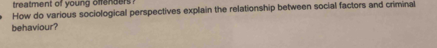 treatment of young offenders . 
How do various sociological perspectives explain the relationship between social factors and criminal 
behaviour?
