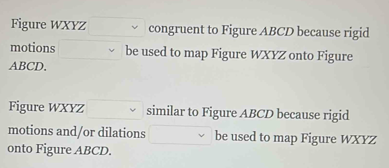 Figure WXYZ congruent to Figure ABCD because rigid 
motions be used to map Figure WXYZ onto Figure
ABCD. 
Figure WXYZ similar to Figure ABCD because rigid 
motions and/or dilations be used to map Figure WXYZ
onto Figure ABCD.