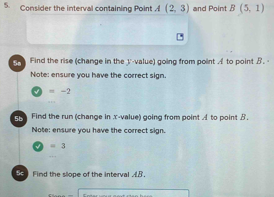 Consider the interval containing Point A(2,3) and Point B(5,1)
5a Find the rise (change in the y -value) going from point A to point B. · 
Note: ensure you have the correct sign.
=-2
5b Find the run (change in x -value) going from point A to point B. 
Note: ensure you have the correct sign.
=3
5c Find the slope of the interval AB.