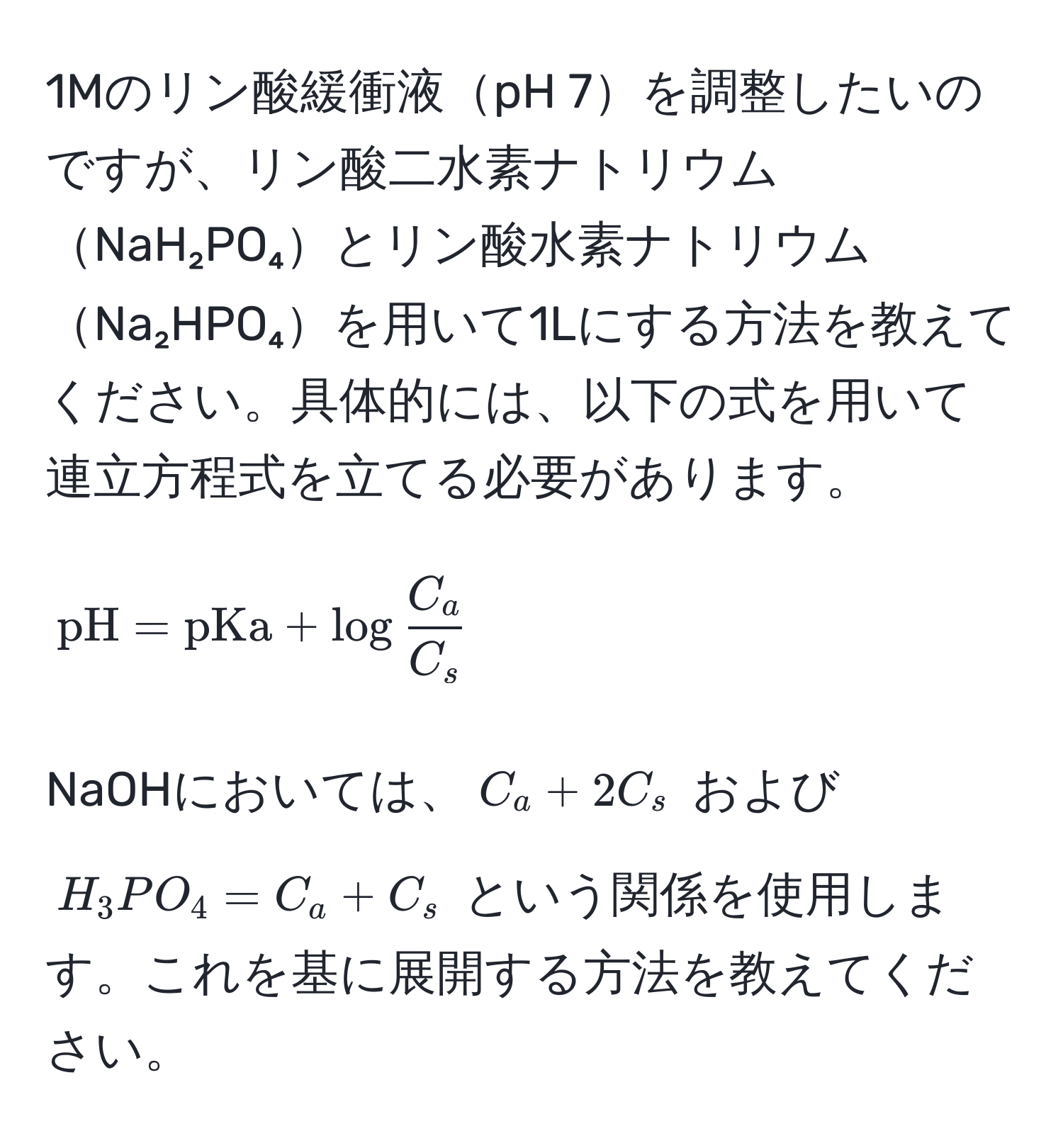 1Mのリン酸緩衝液pH 7を調整したいのですが、リン酸二水素ナトリウムNaH₂PO₄とリン酸水素ナトリウムNa₂HPO₄を用いて1Lにする方法を教えてください。具体的には、以下の式を用いて連立方程式を立てる必要があります。  
[
pH = pKa + log C_a/C_s   
]  
NaOHにおいては、(C_a + 2C_s) および (H_3PO_4 = C_a + C_s) という関係を使用します。これを基に展開する方法を教えてください。