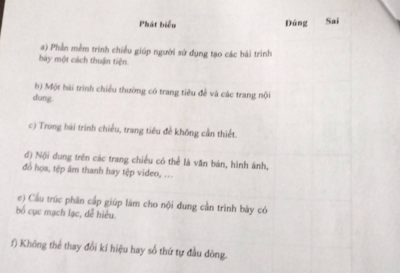 Phát biểu Đúng Sai 
a) Phần mềm trình chiếu giúp người sử dụng tạo các bài trình 
bảy một cách thuận tiện. 
b) Một bài trình chiều thường có trang tiêu đề và các trang nội 
dung. 
c) Trong bài trình chiếu, trang tiêu đề không cần thiết. 
d) Nội dung trên các trang chiếu có thể là văn bản, hình ảnh, 
đồo họa, tệp âm thanh hay tệp video, ... 
e) Cầu trúc phân cấp giúp làm cho nội dung cần trình bày có 
bố cục mạch lạc, dễ hiểu. 
f) Không thể thay đổi kí hiệu hay số thứ tự đầu dòng.