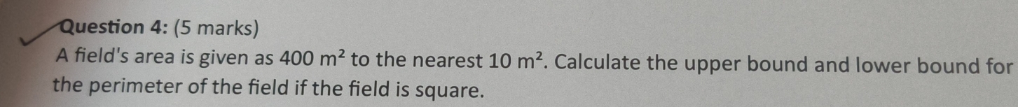 A field's area is given as 400m^2 to the nearest 10m^2. Calculate the upper bound and lower bound for 
the perimeter of the field if the field is square.