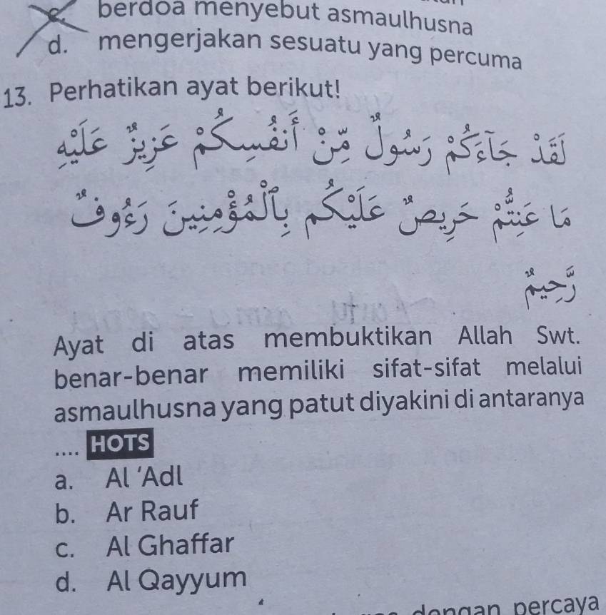 a berdoa menyebut asmaulhusna
d. mengerjakan sesuatu yang percuma
13. Perhatikan ayat berikut!
Ayat di atas membuktikan Allah Swt.
benar-benar memiliki sifat-sifat melalui
asmaulhusna yang patut diyakini di antaranya
.... HOTS
a. Al ‘Adl
b. Ar Rauf
c. Al Ghaffar
d. Al Qayyum
d e n g n percaya