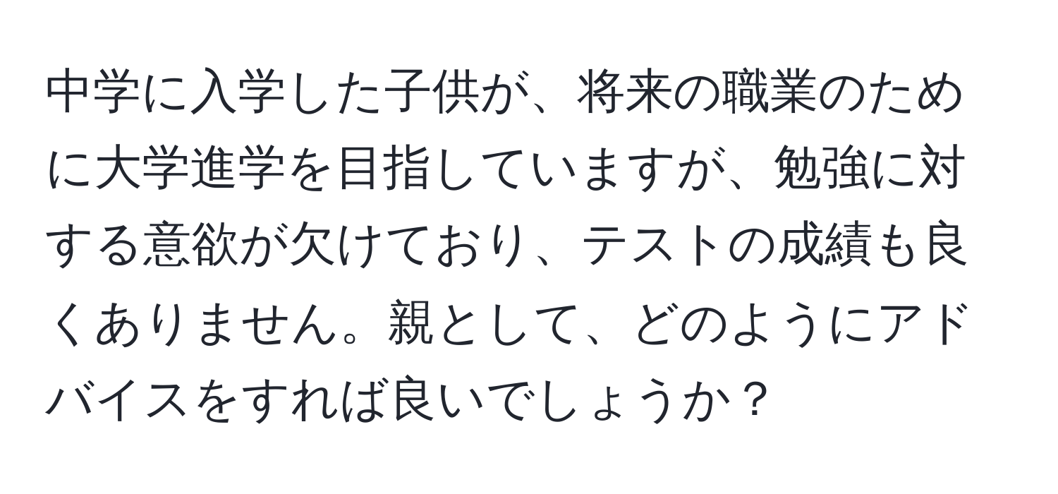 中学に入学した子供が、将来の職業のために大学進学を目指していますが、勉強に対する意欲が欠けており、テストの成績も良くありません。親として、どのようにアドバイスをすれば良いでしょうか？