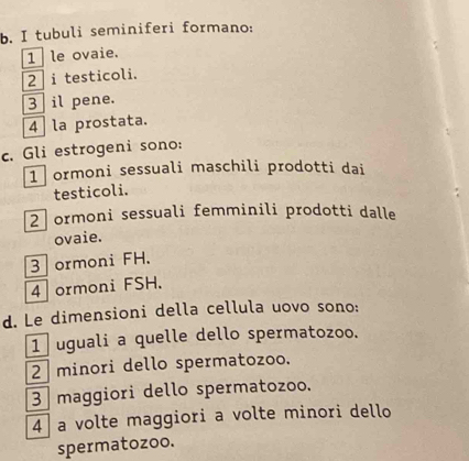 tubuli seminiferi formano:
1 le ovaie.
2 i testicoli.
3 il pene.
4 la prostata.
c. Gli estrogeni sono:
1 ormoni sessuali maschili prodotti dai
testicoli.
2 ormoni sessuali femminili prodotti dalle
ovaie.
3 ormoni FH.
4 ormoni FSH.
d. Le dimensioni della cellula uovo sono:
1 uguali a quelle dello spermatozoo.
2 minori dello spermatozoo.
3 maggiori dello spermatozoo.
4 a volte maggiori a volte minori dello
spermatozoo.