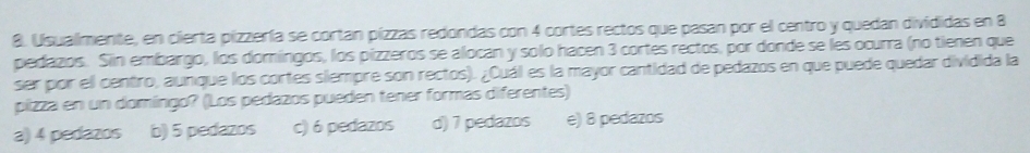 Usualmente, en cierta pizzería se cortan pízzas redondas con 4 cortes rectos que pasan por el centro y quedan divididas en 8
pedazos. Siin embargo, los domingos, los pizzeros se alocan y solo hacen 3 cortes rectos, por donde se les ocurra (no tienen que
ser por ell centro, aunque los cortes siempre son rectos). ¿Cuál es la mayor cantidad de pedazos en que puede quedar dividida la
pízza en un domíngo? (Los pedazos pueden tener formas diferentes)
a) 4 pedazos b) 5 pedazos c) 6 pedazos d) 7 pedazos e) 8 pedazos