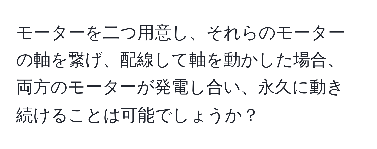 モーターを二つ用意し、それらのモーターの軸を繋げ、配線して軸を動かした場合、両方のモーターが発電し合い、永久に動き続けることは可能でしょうか？