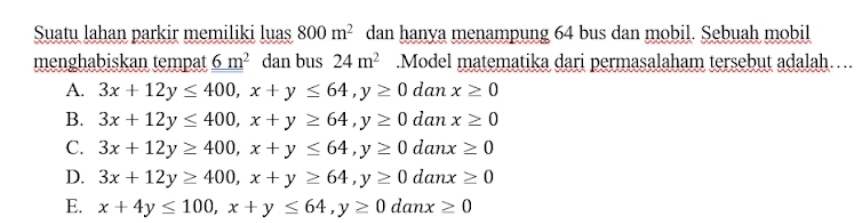 Suatu lahan parkir memiliki luas 800m^2 dan hanya menampung 64 bus dan mobil. Sebuah mobil
menghabiskan tempat _ 6m^2 dan bus 24m^2.Model matematika dari permasalaham tersebut adalah…
A. 3x+12y≤ 400, x+y≤ 64, y≥ 0danx≥ 0
B. 3x+12y≤ 400, x+y≥ 64, y≥ 0danx≥ 0
C. 3x+12y≥ 400, x+y≤ 64, y≥ 0danx≥ 0
D. 3x+12y≥ 400, x+y≥ 64, y≥ 0danx≥ 0
E. x+4y≤ 100, x+y≤ 64, y≥ 0danx≥ 0