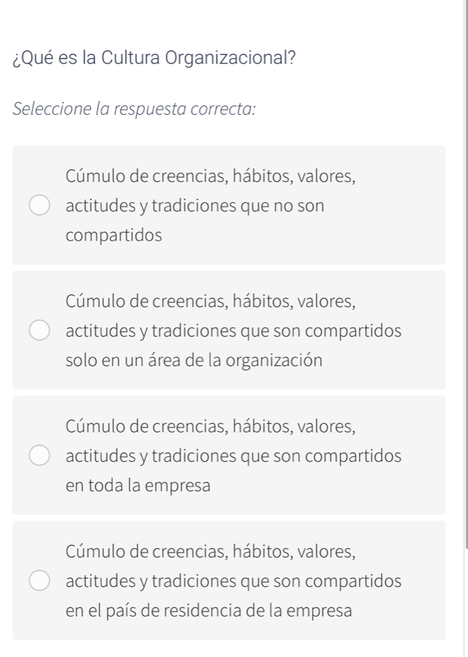 ¿Qué es la Cultura Organizacional?
Seleccione la respuesta correcta:
Cúmulo de creencias, hábitos, valores,
actitudes y tradiciones que no son
compartidos
Cúmulo de creencias, hábitos, valores,
actitudes y tradiciones que son compartidos
solo en un área de la organización
Cúmulo de creencias, hábitos, valores,
actitudes y tradiciones que son compartidos
en toda la empresa
Cúmulo de creencias, hábitos, valores,
actitudes y tradiciones que son compartidos
en el país de residencia de la empresa