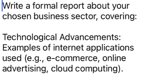 Write a formal report about your 
chosen business sector, covering: 
Technological Advancements: 
Examples of internet applications 
used (e.g., e-commerce, online 
advertising, cloud computing).