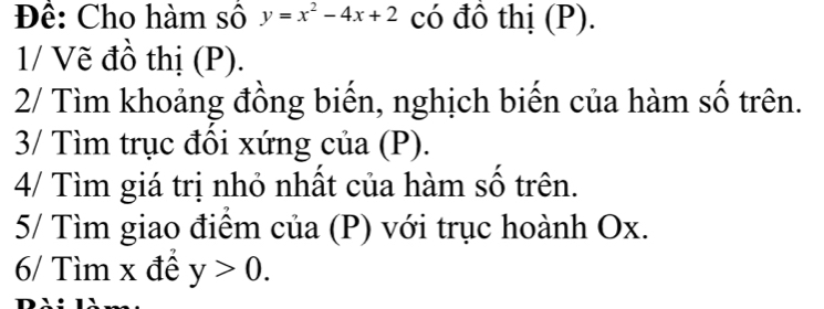 Để: Cho hàm số y=x^2-4x+2 có đồ thị (P). 
1/ Vẽ đồ thị (P). 
2/ Tìm khoảng đồng biến, nghịch biến của hàm số trên. 
3/ Tìm trục đổi xứng của (P). 
4/ Tìm giá trị nhỏ nhất của hàm số trên. 
5/ Tìm giao điểm của (P) với trục hoành Ox. 
6/ Tìm x đề y>0.