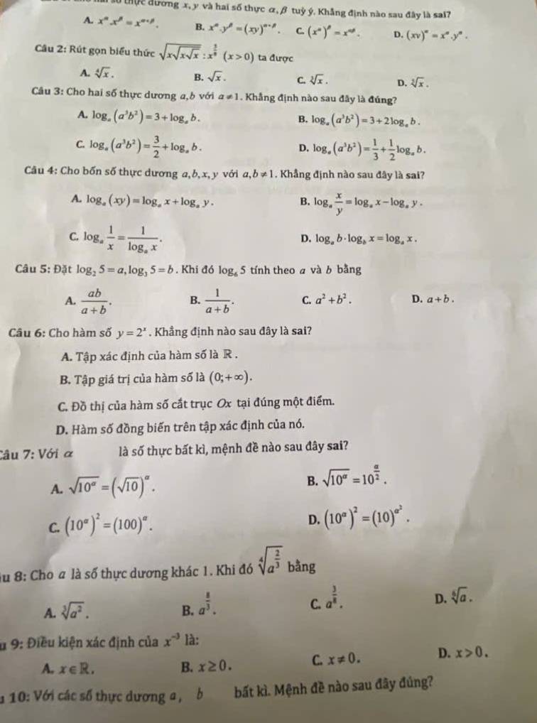 au tực đường x, y và hai số thực α, β tuỷ ý, Khẳng định nào sau đây là sai?7
A. x^n.x^n=x^(n+p). B. x^n· y^n=(xy)^n-n. C. (x^n)^beta =x^(nθ). D. (xv)^n=x^n.y^n.
Câu 2: Rút gọn biểu thức sqrt(xsqrt xsqrt x):x^(frac 5)8(x>0) ta được
A. sqrt[4](x).
B. sqrt(x). C. sqrt[3](x). D. sqrt[3](x).
Câu 3: Cho hai số thực dương a, b với a!= 1. Khẳng định nào sau đây là đúng?
A. log _a(a^3b^2)=3+log _ab.
B. log _a(a^3b^2)=3+2log _ab.
C. log _a(a^3b^2)= 3/2 +log _ab. log _a(a^3b^2)= 1/3 + 1/2 log _ab.
D.
Câu 4: Cho bốn số thực dương a,b, x, y với a,b!= 1. Khẳng định nào sau đây là sai?
A. log _a(xy)=log _ax+log _ay.
B. log _a x/y =log _ax-log _ay.
C. log _a 1/x =frac 1log _ax.
D. log _ab· log _bx=log _ax.
Câu 5: Đặt log _25=a,log _35=b. Khi đó log _65 tính theo a và b bằng
A.  ab/a+b .  1/a+b . C. a^2+b^2. D. a+b.
B.
Câu 6: Cho hàm số y=2^x. Khẳng định nào sau đây là sai?
A. Tập xác định của hàm số là R .
B. Tập giá trị của hàm số là (0;+∈fty ).
C. Đồ thị của hàm số cất trục Ox tại đúng một điểm.
D. Hàm số đồng biến trên tập xác định của nó.
Câu 7:1 Với a là số thực bất kì, mệnh đề nào sau đây sai?
A. sqrt(10^(alpha))=(sqrt(10))^alpha . B. sqrt(10^(alpha))=10^(frac alpha)2.
C. (10^(alpha))^2=(100)^alpha .
D. (10^(alpha))^2=(10)^alpha^2.
Âu 8: Cho a là số thực dương khác 1. Khi đó sqrt[4](a^(frac 2)3) bằng
A. sqrt[3](a^2). B. a^(frac 8)3. C. a^(frac 3)8. D. sqrt[6](a).
u 9: Điều kiện xác định của x^(-3) là:
A. x∈ R. B. x≥ 0.
C. x!= 0.
D. x>0.
* 10: Với các số thực dương a, b bất kì. Mệnh đề nào sau đây đúng?