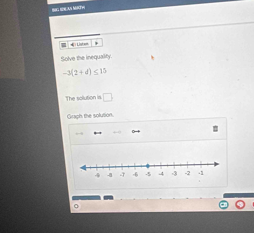 BIG IDEAS MATH 
Listen 
Solve the inequality.
-3(2+d)≤ 15
The solution is □. 
Graph the solution.