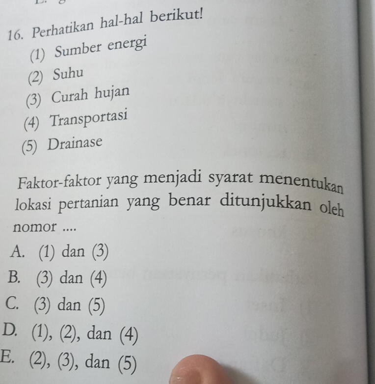 Perhatikan hal-hal berikut!
(1) Sumber energi
(2) Suhu
(3) Curah hujan
(4) Transportasi
(5) Drainase
Faktor-faktor yang menjadi syarat menentukan
lokasi pertanian yang benar ditunjukkan oleh
nomor ....
A. (1) dan (3)
B. (3) dan (4)
C. (3) dan (5)
D. (1), (2), dan (4)
E. (2), (3), dan (5)