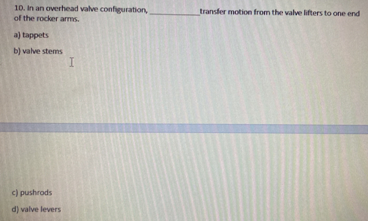 In an overhead valve configuration, _transfer motion from the valve lifters to one end
of the rocker arms.
a) tappets
b) valve stems
c) pushrods
d) valve levers