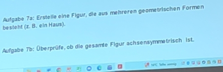 Aufgabe 7a: Erstelle eine Figur, die aus mehreren geometrischen Formen 
besteht (z. B. ein Haus). 
Aufgabe 7b: Überprüfe, ob die gesamte Figur achsensymmetrisch ist.