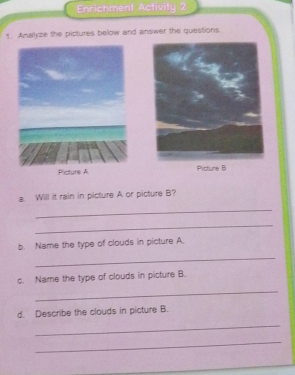 Enrichment Activity 2 
1. Analyze the pictures below and answer the questions. 
Picture A Picture B 
a. Will it rain in picture A or picture B? 
_ 
_ 
b. Name the type of clouds in picture A. 
_ 
c. Name the type of clouds in picture B. 
_ 
d. Describe the clouds in picture B. 
_ 
_