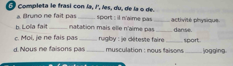 Completa le frasi con la, l’, les, du, de la o de. 
a. Bruno ne fait pas _sport : il n'aime pas _activité physique. 
b. Lola fait _natation mais elle n'aime pas _danse. 
c. Moi, je ne fais pas _ rugby : je déteste faire _sport. 
d. Nous ne faisons pas _ musculation : nous faisons _jogging.