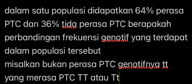 dalam satu populasi didapatkan 64% perasa 
PTC dan 36% tjdg perasa PTC berapakah 
perbandingan frekuensi genotif yang terdapat 
dalam populasi tersebut 
misalkan bukan perasa PTC genotifnya tt 
yang merasa PTC TT atau Tt