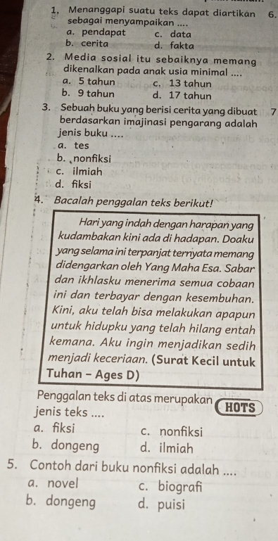 1, Menanggapi suatu teks dapat diartikan 6.
sebagai menyampaikan ....
a. pendapat c. data
b. cerita d. fakta
2. Media sosial itu sebaiknya memang
dikenalkan pada anak usia minimal ....
a. 5 tahun c, 13 tahun
b. 9 tahun d. 17 tahun
3. Sebuah buku yang berisi cerita yang dibuat 7
berdasarkan imajinasi pengarang adalah
jenis buku ....
a. tes
b. nonfiksi
c. ilmiah
d. fiksi
4. Bacalah penggalan teks berikut!
Hari yang indah dengan harapań yang
kudambakan kini ada di hadapan. Doaku
yang selama ini terpanjat ternyata memang
didengarkan oleh Yang Maha Esa. Sabar
dan ikhlasku menerima semua cobaan
ini dan terbayar dengan kesembuhan.
Kini, aku telah bisa melakukan apapun
untuk hidupku yang telah hilang entah
kemana. Aku ingin menjadikan sedih
menjadi keceriaan. (Surat Kecil untuk
Tuhan - Ages D)
Penggalan teks di atas merupakan HOTS
jenis teks ....
a. fiksi c. nonfiksi
b. dongeng d. ilmiah
5. Contoh dari buku nonfiksi adalah ....
a. novel c. biografi
b. dongeng d. puisi