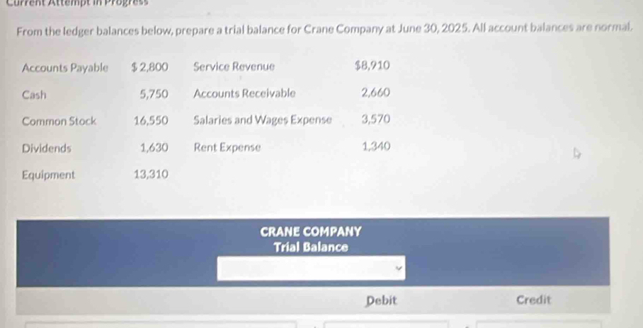 Current Attempt in Progress 
From the ledger balances below, prepare a trial balance for Crane Company at June 30, 2025. All account balances are normal. 
Accounts Payable $2,800 Service Revenue $8,910
Cash 5,750 Accounts Receivable 2,660
Common Stock 16,550 Salaries and Wages Expense 3,570
Dividends 1,630 Rent Expense 1,340
Equipment 13,310
CRANE COMPANY 
Trial Balance 
Debit Credit