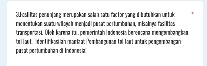 Fasilitas penunjang merupakan salah satu factor yang dibutuhkan untuk * 
menentukan suatu wilayah menjadi pusat pertumbuhan, misalnya fasilitas 
transportasi. Oleh karena itu, pemerintah Indonesia berencana mengembangkan 
tol laut. Identifikasilah manfaat Pembangunan tol laut untuk pengembangan 
pusat pertumbuhan di Indonesia!