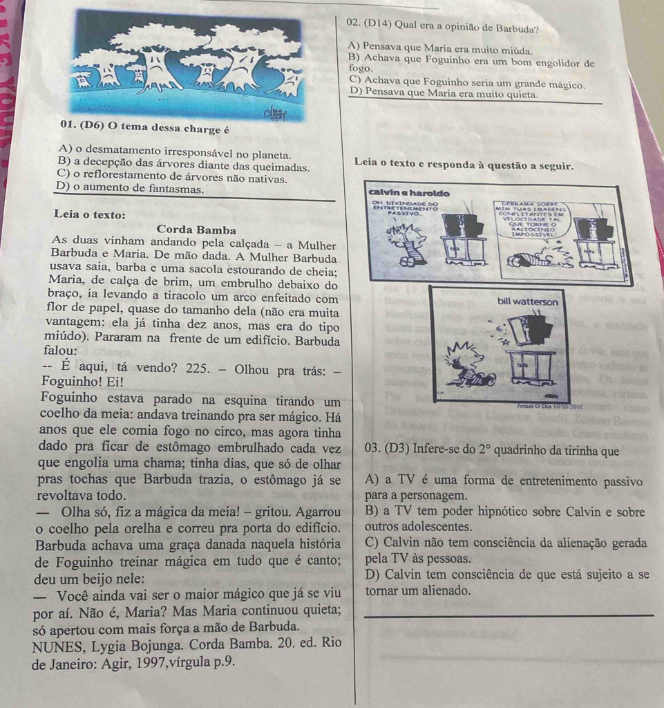 (D14) Qual era a opinião de Barbuda?
A) Pensava que Maria era muito miúda.
B) Achava que Foguinho era um bom engolidor de
fogo.
C) Achava que Foguinho seria um grande mágico.
D) Pensava que Maria era muito quieta.
a charge é
A) o desmatamento irresponsável no planeta. Leia o texto e responda à questão a seguir.
B) a decepção das árvores diante das queimadas.
C) o reflorestamento de árvores não nativas.
D) o aumento de fantasmas. calvin e haroldo
Leia o texto: MIM TUAS IMAGéN Velocidade Tal
QUE TORNE O
Corda Bamba RACIOCINIO
As duas vinham andando pela calçada - a Mulher
Barbuda e Maria. De mão dada. A Mulher Barbuda
a
usava saia, barba e uma sacola estourando de cheia;
Maria, de calça de brim, um embrulho debaixo do
braço, ia levando a tiracolo um arco enfeitado com
flor de papel, quase do tamanho dela (não era muita
vantagem: ela já tinha dez anos, mas era do tipo
miúdo). Pararam na frente de um edifício. Barbuda
falou:
-- É aqui, tá vendo? 225. - Olhou pra trás: −
Foguinho! Ei!
Foguinho estava parado na esquina tirando um
coelho da meia: andava treinando pra ser mágico. Há
anos que ele comia fogo no circo, mas agora tinha
dado pra ficar de estômago embrulhado cada vez 03. (D3) Infere-se do 2° quadrinho da tirinha que
que engolia uma chama; tinha dias, que só de olhar
pras tochas que Barbuda trazia, o estômago já se A) a TV é uma forma de entretenimento passivo
revoltava todo. para a personagem.
— Olha só, fiz a mágica da meia! - gritou. Agarrou B) a TV tem poder hipnótico sobre Calvin e sobre
o coelho pela orelha e correu pra porta do edifício. outros adolescentes.
Barbuda achava uma graça danada naquela história C) Calvin não tem consciência da alienação gerada
de Foguinho treinar mágica em tudo que é canto; pela TV às pessoas.
deu um beijo nele: D) Calvin tem consciência de que está sujeito a se
— Você ainda vai ser o maior mágico que já se viu tornar um alienado.
por aí. Não é, Maria? Mas Maria continuou quieta;_
só apertou com mais força a mão de Barbuda.
NUNES, Lygia Bojunga. Corda Bamba. 20. ed. Rio
de Janeiro: Agir, 1997,vírgula p.9.