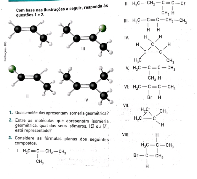 Com base nas ilustrações a seguir, responda às II. 
questões 1 e 2. 
1. Quais moléculas apresentam isomeria geométrica? 
2. Entre as moléculas que apresentam isomeria 
geométrica, qual dos seus isômeros, (E) ou (Z), 
está representado?
beginarrayr □ □  * 2 5 x^(□ 5 x^2) hline 
3. Considere as fórmulas planas dos seguintes 
compostos: 
1. H_2C=frac C-CH_2-CH_3CH_3
beginarrayr H_2C-frac (∈tlimits _i)^(14)C-COt_2 Br-∈tlimits _(i=1)^1-COt_2 Mendarray