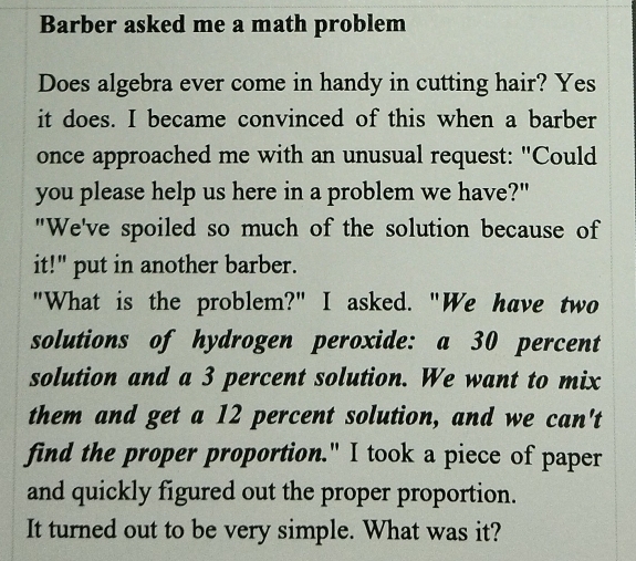 Barber asked me a math problem 
Does algebra ever come in handy in cutting hair? Yes 
it does. I became convinced of this when a barber 
once approached me with an unusual request: "Could 
you please help us here in a problem we have?" 
"We've spoiled so much of the solution because of 
it!" put in another barber. 
"What is the problem?" I asked. "We have two 
solutions of hydrogen peroxide: a 30 percent 
solution and a 3 percent solution. We want to mix 
them and get a 12 percent solution, and we can't 
find the proper proportion." I took a piece of paper 
and quickly figured out the proper proportion. 
It turned out to be very simple. What was it?