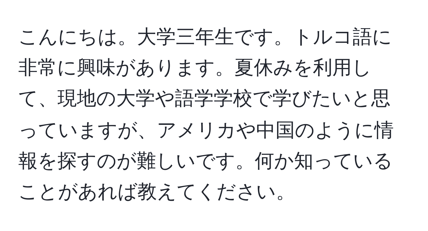 こんにちは。大学三年生です。トルコ語に非常に興味があります。夏休みを利用して、現地の大学や語学学校で学びたいと思っていますが、アメリカや中国のように情報を探すのが難しいです。何か知っていることがあれば教えてください。