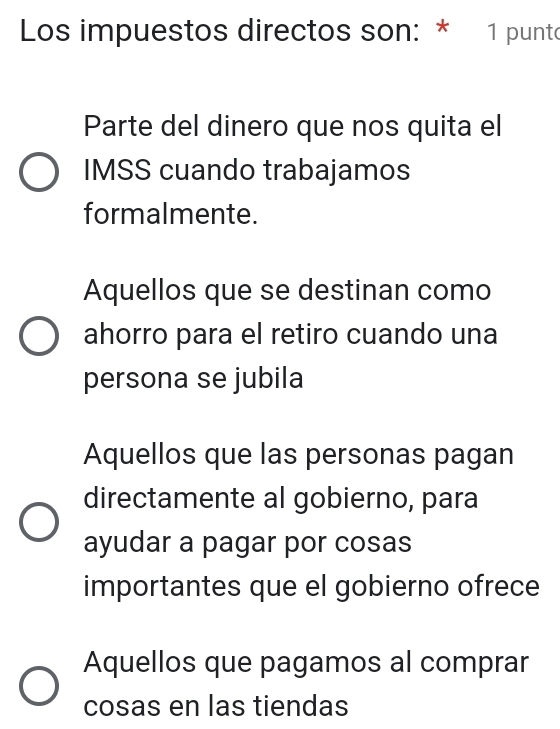 Los impuestos directos son: * 1 punto
Parte del dinero que nos quita el
IMSS cuando trabajamos
formalmente.
Aquellos que se destinan como
ahorro para el retiro cuando una
persona se jubila
Aquellos que las personas pagan
directamente al gobierno, para
ayudar a pagar por cosas
importantes que el gobierno ofrece
Aquellos que pagamos al comprar
cosas en las tiendas