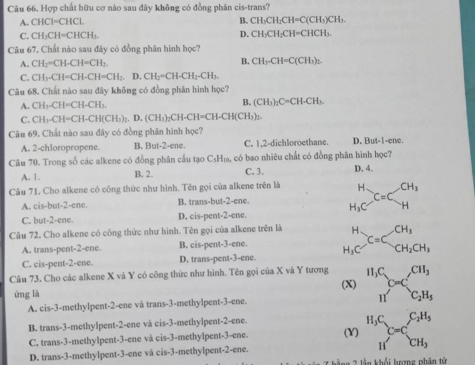 Hợp chất hữu cơ nào sau đây không có đồng phân cis-trans?
A. CHCI=CHCl. B. CH_3CH_2CH=C(CH_3)CH_3.
C. CH_3CH=CHCH_3. D. CH_3CH_2CH=CHCH_3.
Câu 67. Chất nào sau đây có đồng phân hình học?
A. CH_2=CH-CH=CH_2. B. CH_3-CH=C(CH_3)_2.
C. CH_3-CH=CH-CH=CH_2 D. CH_2=CH-CH_2-CH_3.
Câu 68. Chất nào sau đây không có đồng phân hình học?
A. CH_3-CH=CH-CH_3. B. (CH_3)_2C=CH-CH_3.
C. CH_3-CH=CH-CH(CH_3)_2. D. (CH_3)_2CH-CH=CH-CH(CH_3)_2.
Câu 69. Chất nào sau đây có đồng phân hình học?
A. 2-chloropropene. B. But-2-ene. C. 1,2-dichloroethane. D. But-1-ene.
Câu 70. Trong số các alkene có đồng phân cấu tạo C_5H_10 ,, có bao nhiêu chất có đồng phân hình học?
A. 1. B. 2.
C. 3.
D. 4.
Câu 71. Cho alkene có công thức như hình. Tên gọi của alkene trên là
A. cis-but-2-ene. B. trans-but-2-ene. beginarrayr H H_3Cendarray C=Cbeginarrayr CH_3 Hendarray
C. but-2-ene. D. cis-pent-2-ene.
Câu 72. Cho alkene có công thức như hình. Tên gọi của alkene trên là
A. trans-pent-2-ene. B. cis-pent-3-ene. beginarrayr H H_3Cendarray C=C_CH_2CH_3
C. cis-pent-2-ene. D. trans-pent-3-ene.
Câu 73. Cho các alkene X và Y có công thức như hình. Tên gọi của X và Y tương
(X) ^H_3C_H^+C=C_C_2H_5^CH_3
ứng là
A. cis-3-methylpent-2-ene và trans-3-methylpent-3-ene.
B. trans-3-methylpent-2-ene và cis-3-methylpent-2-ene.
C. trans-3-methylpent-3-ene và cis-3-methylpent-3-ene.
(Y) ^H_3CH_C=C _C^C_2H_5^(_CH_3)
D. trans-3-methylpent-3-ene và cis-3-methylpent-2-ene.
ằng 2 lần khối lượng phân tử