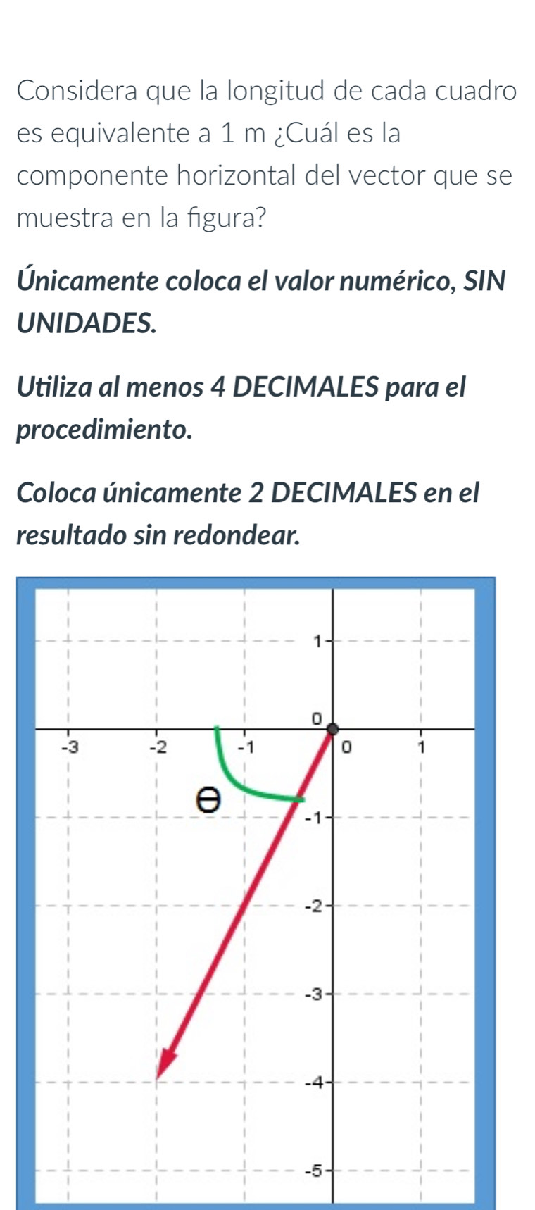 Considera que la longitud de cada cuadro 
es equivalente a 1 m ¿Cuál es la 
componente horizontal del vector que se 
muestra en la figura? 
Únicamente coloca el valor numérico, SIN 
UNIDADES. 
Utiliza al menos 4 DECIMALES para el 
procedimiento. 
Coloca únicamente 2 DECIMALES en el 
resultado sin redondear.