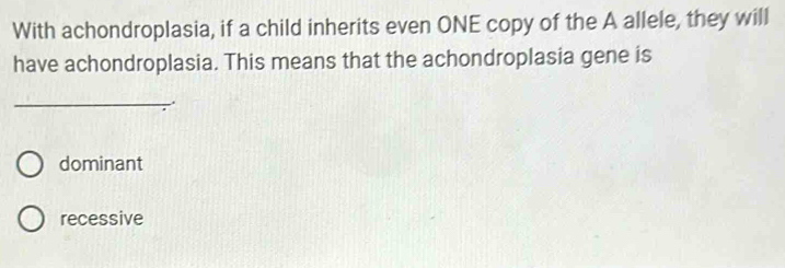 With achondroplasia, if a child inherits even ONE copy of the A allele, they will
have achondroplasia. This means that the achondroplasia gene is
_
dominant
recessive