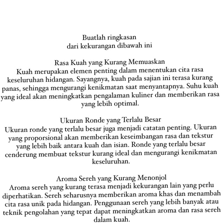 Buatlah ringkasan 
dari kekurangan dibawah ini 
Rasa Kuah yang Kurang Memuaskan 
Kuah merupakan elemen penting dalam menentukan cita rasa 
keseluruhan hidangan. Sayangnya, kuah pada sajian ini terasa kurang 
panas, sehingga mengurangi kenikmatan saat menyantapnya. Suhu kuah 
yang ideal akan meningkatkan pengalaman kuliner dan memberikan rasa 
yang lebih optimal. 
Ukuran Ronde yang Terlalu Besar 
Ukuran ronde yang terlalu besar juga menjadi catatan penting. Ukuran 
yang proporsional akan memberikan keseimbangan rasa dan tekstur 
yang lebih baik antara kuah dan isian. Ronde yang terlalu besar 
cenderung membuat tekstur kurang ideal dan mengurangi kenikmatan 
keseluruhan. 
Aroma Sereh yang Kurang Menonjol 
Aroma sereh yang kurang terasa menjadi kekurangan lain yang perlu 
diperhatikan. Sereh seharusnya memberikan aroma khas dan menambah 
cita rasa unik pada hidangan. Penggunaan sereh yang lebih banyak atau 
teknik pengolahan yang tepat dapat meningkatkan aroma dan rasa sereh 
dalam kuah.