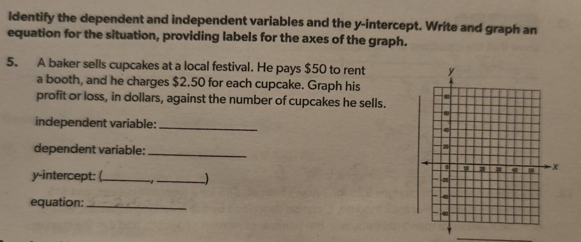 Identify the dependent and independent variables and the y-intercept. Write and graph an 
equation for the situation, providing labels for the axes of the graph. 
5. A baker sells cupcakes at a local festival. He pays $50 to rent 
a booth, and he charges $2.50 for each cupcake. Graph his 
profit or loss, in dollars, against the number of cupcakes he sells. 
independent variable:_ 
dependent variable:_ 
y-intercept: (_ 1 ·_ ) 
equation:_