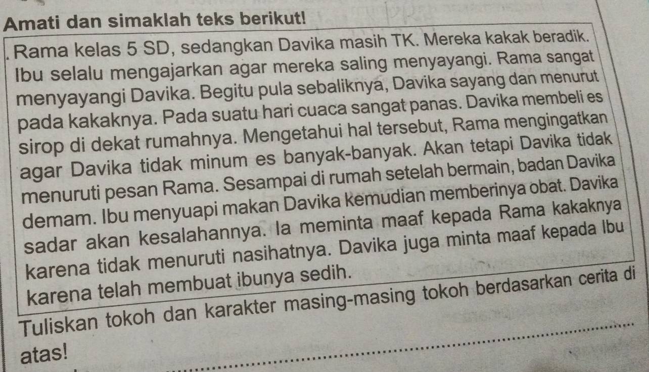 Amati dan simaklah teks berikut! 
. Rama kelas 5 SD, sedangkan Davika masih TK. Mereka kakak beradik. 
Ibu selalu mengajarkan agar mereka saling menyayangi. Rama sangat 
menyayangi Davika. Begitu pula sebaliknya, Davika sayang dan menurut 
pada kakaknya. Pada suatu hari cuaca sangat panas. Davika membeli es 
sirop di dekat rumahnya. Mengetahui hal tersebut, Rama mengingatkan 
agar Davika tidak minum es banyak-banyak. Akan tetapi Davika tidak 
menuruti pesan Rama. Sesampai di rumah setelah bermain, badan Davika 
demam. Ibu menyuapi makan Davika kemudian memberinya obat. Davika 
sadar akan kesalahannya. la meminta maaf kepada Rama kakaknya 
karena tidak menuruti nasihatnya. Davika juga minta maaf kepada lbu 
karena telah membuat ibunya sedih. 
Tuliskan tokoh dan karakter masing-masing tokoh berdasarkan cerita di 
atas! 
_