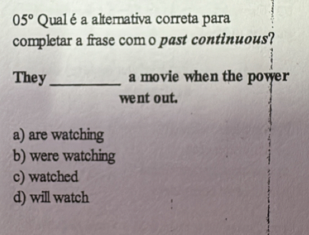 05° Qualé a alternativa correta para
completar a frase como past continuous?
They _a movie when the power
went out.
a) are watching
b) were watching
c) watched
d) will watch