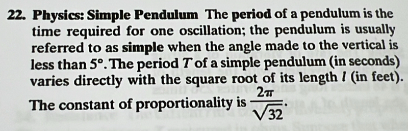 Physics: Simple Pendulum The period of a pendulum is the 
time required for one oscillation; the pendulum is usually 
referred to as simple when the angle made to the vertical is 
less than 5°. The period T of a simple pendulum (in seconds) 
varies directly with the square root of its length / (in feet). 
The constant of proportionality is  2π /sqrt(32) .