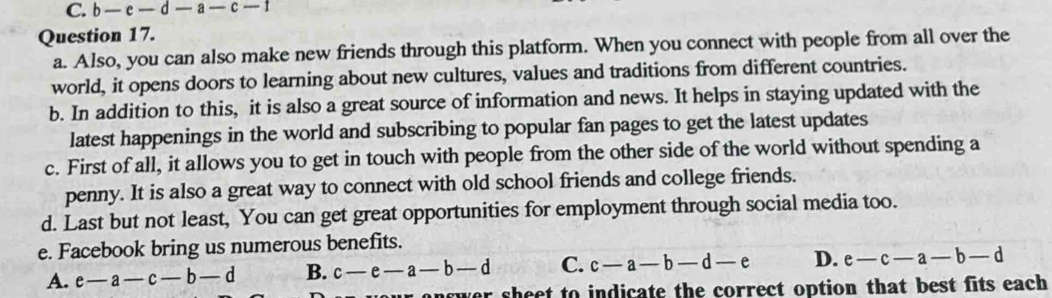 b-e-d — a — c — 1
Question 17.
a. Also, you can also make new friends through this platform. When you connect with people from all over the
world, it opens doors to learning about new cultures, values and traditions from different countries.
b. In addition to this, it is also a great source of information and news. It helps in staying updated with the
latest happenings in the world and subscribing to popular fan pages to get the latest updates
c. First of all, it allows you to get in touch with people from the other side of the world without spending a
penny. It is also a great way to connect with old school friends and college friends.
d. Last but not least, You can get great opportunities for employment through social media too.
e. Facebook bring us numerous benefits.
A. e-a-c-b-d B. c-e-a-b-d C. c-a-b-d-e D. e-c-a-b-d
wer sheet to indicate the correct option that best fits each .