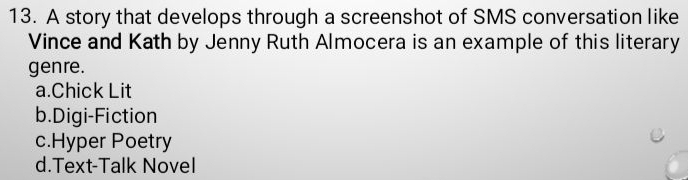 A story that develops through a screenshot of SMS conversation like
Vince and Kath by Jenny Ruth Almocera is an example of this literary
genre.
a.Chick Lit
b.Digi-Fiction
c.Hyper Poetry
d.Text-Talk Novel