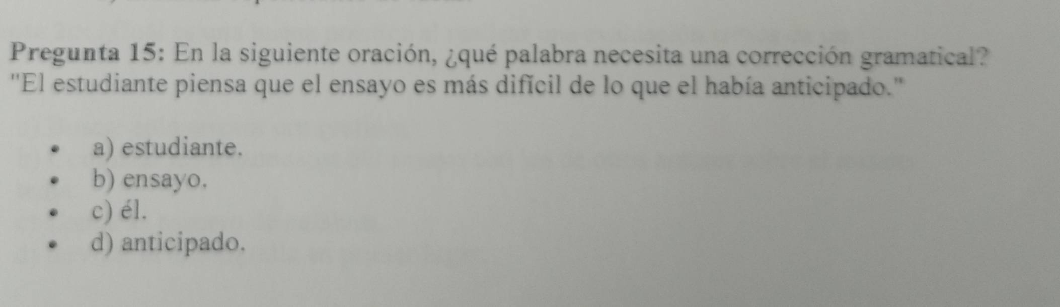 Pregunta 15: En la siguiente oración, ¿qué palabra necesita una corrección gramatical?
''El estudiante piensa que el ensayo es más difícil de lo que el había anticipado.''
a) estudiante.
b) ensayo.
c) él.
d) anticipado.