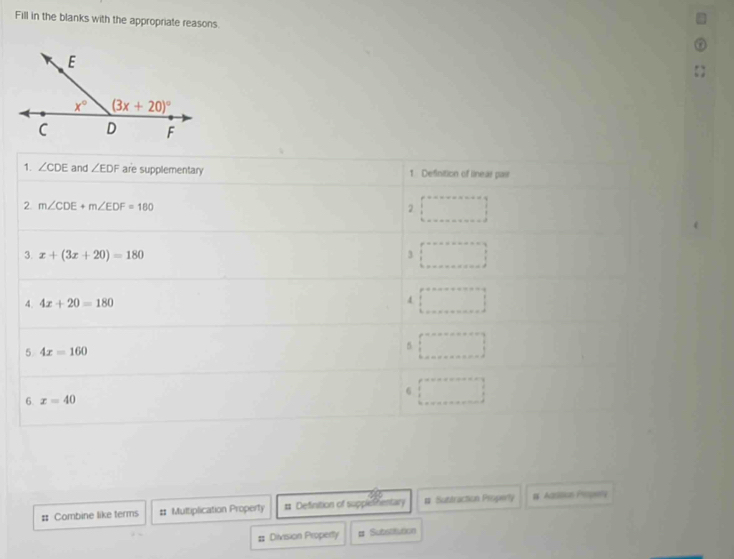 Fill in the blanks with the appropriate reasons.
1. ∠ CDE and ∠ EDF are supplementary 1 Definition of lineas pas
2 m∠ CDE+m∠ EDF=180
2
3. x+(3x+20)=180 3
4. 4x+20=180 4
5 4x=160
5
6
6. x=40
# Combine like terms # Multiplication Property # Definition of supplethentary # Subtraction Propery W Aasioion Propet
# Division Property # Substitution