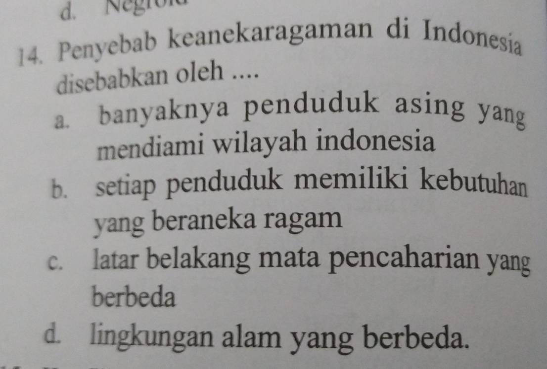 Negroid
14. Penyebab keanekaragaman di Indonesia
disebabkan oleh ....
a. banyaknya penduduk asing yang
mendiami wilayah indonesia
b. setiap penduduk memiliki kebutuhan
yang beraneka ragam
c. latar belakang mata pencaharian yang
berbeda
d. lingkungan alam yang berbeda.