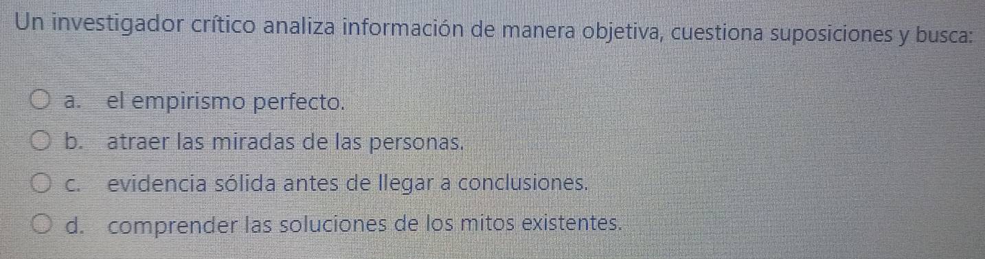 Un investigador crítico analiza información de manera objetiva, cuestiona suposiciones y busca:
a. el empirismo perfecto.
b. atraer las miradas de las personas.
c. evidencia sólida antes de llegar a conclusiones.
d. comprender las soluciones de los mitos existentes.