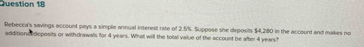 Rebecca's savings account pays a simple annual interest rate of 2.5%. Suppose she deposits $4,280 in the account and makes no 
additiona deposits or withdrawals for 4 years. What will the total value of the account be after 4 years?