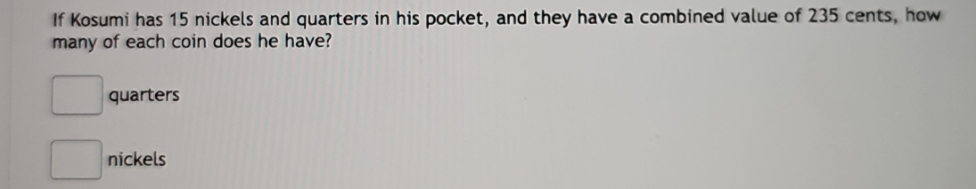 If Kosumi has 15 nickels and quarters in his pocket, and they have a combined value of 235 cents, how
many of each coin does he have?
□ quarters
□ nickels