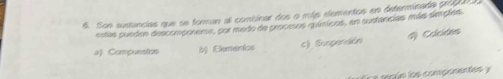 Son sustancias que se forman al combinar dos o más elementos en determinada propuca
estas pueden descomponerse, por medo de procesos químicos, en sustancias más simples.
() Colcdes
a) Compuestas b Elenenios c) Sunpencón
a e a ín los componentes y